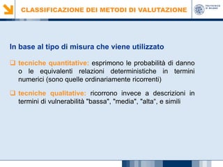 CLASSIFICAZIONE DEI METODI DI VALUTAZIONE

In base al tipo di misura che viene utilizzato
 tecniche quantitative: esprimono le probabilità di danno
o le equivalenti relazioni deterministiche in termini
numerici (sono quelle ordinariamente ricorrenti)
 tecniche qualitative: ricorrono invece a descrizioni in
termini di vulnerabilità "bassa", "media", "alta“, e simili

 