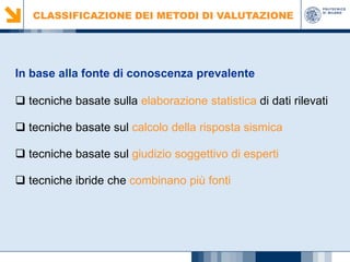 CLASSIFICAZIONE DEI METODI DI VALUTAZIONE

In base alla fonte di conoscenza prevalente
 tecniche basate sulla elaborazione statistica di dati rilevati
 tecniche basate sul calcolo della risposta sismica
 tecniche basate sul giudizio soggettivo di esperti
 tecniche ibride che combinano più fonti

 