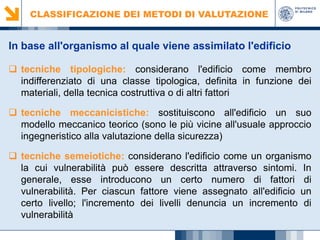CLASSIFICAZIONE DEI METODI DI VALUTAZIONE

In base all'organismo al quale viene assimilato l'edificio
 tecniche tipologiche: considerano l'edificio come membro
indifferenziato di una classe tipologica, definita in funzione dei
materiali, della tecnica costruttiva o di altri fattori
 tecniche meccanicistiche: sostituiscono all'edificio un suo
modello meccanico teorico (sono le più vicine all'usuale approccio
ingegneristico alla valutazione della sicurezza)
 tecniche semeiotiche: considerano l'edificio come un organismo
la cui vulnerabilità può essere descritta attraverso sintomi. In
generale, esse introducono un certo numero di fattori di
vulnerabilità. Per ciascun fattore viene assegnato all'edificio un
certo livello; l'incremento dei livelli denuncia un incremento di
vulnerabilità

 