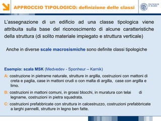 APPROCCIO TIPOLOGICO: definizione delle classi

L’assegnazione di un edificio ad una classe tipologica viene
attribuita sulla base del riconoscimento di alcune caratteristiche
della struttura (di solito materiale impiegato e struttura verticale)
Anche in diverse scale macrosismiche sono definite classi tipologiche

Esempio: scala MSK (Medvedev - Sponheur – Karnik)
A: costruzione in pietrame naturale, strutture in argilla, costruzioni con mattoni di
creta e paglia, case in mattoni crudi o con malta di argilla, case con argilla e
limo.
B: costruzioni in mattoni comuni, in grossi blocchi, in muratura con telai
legname, costruzioni in pietra squadrata.

di

C: costruzioni prefabbricate con struttura in calcestruzzo, costruzioni prefabbricate
a larghi pannelli, strutture in legno ben fatte.

 