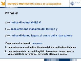 METODO INDIRETTO: indice di vulnerabilità

d = f (q, s)
q ⇒ indice di vulnerabilità V
s ⇒ accelerazione massima del terreno y
d ⇒ indice di danno legato al costo della riparazione
L’approccio si articola in due passi:
1. determinazione dell’indice di vulnerabilità e dell’indice di danno
2. costruzione delle curve di fragilità che mettono in relazione la
vulnerabilità, la severità del terremoto atteso e il danno.

 