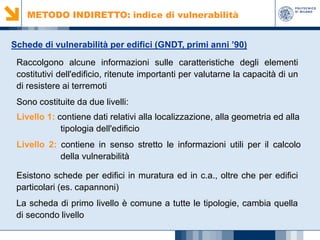 METODO INDIRETTO: indice di vulnerabilità
Schede di vulnerabilità per edifici (GNDT, primi anni ’90)
Raccolgono alcune informazioni sulle caratteristiche degli elementi
costitutivi dell'edificio, ritenute importanti per valutarne la capacità di un
di resistere ai terremoti
Sono costituite da due livelli:
Livello 1: contiene dati relativi alla localizzazione, alla geometria ed alla
tipologia dell'edificio
Livello 2: contiene in senso stretto le informazioni utili per il calcolo
della vulnerabilità
Esistono schede per edifici in muratura ed in c.a., oltre che per edifici
particolari (es. capannoni)
La scheda di primo livello è comune a tutte le tipologie, cambia quella
di secondo livello

 