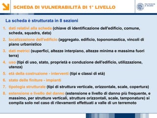SCHEDA DI VULNERABILITÀ DI 1° LIVELLO
La scheda è strutturata in 8 sezioni
1. dati relativi alla scheda (chiave di identificazione dell'edificio, comune,
scheda, squadra, data)
2. localizzazione dell'edificio (aggregato. edificio, toponomastica, vincoli di
piano urbanistico
3. dati metrici (superfici, altezze interpiano, altezze minima e massima fuori
terra)
4. uso (tipi di uso, stato, proprietà e conduzione dell'edificio, utilizzazione,
utenza)
5. età della costruzione - interventi (tipi e classi di età)
6. stato delle finiture - impianti
7. tipologia strutturale (tipi di struttura verticale, orizzontale, scale, copertura)
8. estensione e livello del danno (estensione e livello di danno più frequente, e
massimo, per strutture verticali, strutture orizzontali, scale, tamponature) si
compila solo nel caso di rilevamenti effettuati a valle di un terremoto

 