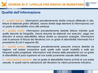 SCHEDA DI 2° LIVELLO PER EDIFICI IN MURATURA

Qualità dell’informazione
E - qualità elevata: informazioni prevalentemente dirette (misure effettuate in sito,
letture di elaborati grafici affidabili, visione diretta degli elementi di informazione) con
un grado di attendibilità vicino alla certezza.
M - qualità media: informazioni prevalentemente dedotte (letture indirette quali
quelle desunte da fotografie, misure desunte da elaborati non esecutivi, saggi non
distruttivi di scarsa attendibilità, letture dirette su situazioni analoghe, informazioni
orali di persone di fiducia del rilevatore) con un grado di attendibilità intermedio fra il
precedente (E) ed il seguente (B).
B - qualità bassa: informazioni prevalentemente presunte (misure dedotte da
ragione- voli ipotesi conoscitive quali quelle sulle usuali modalità e sulle più
frequenti scelte progettuali, informazioni orali diverse dalle precedenti) con un grado
di attendibilità di poco superiore ad una scelta puramente casuale della classe.
A - informazione assente: con un grado di attendibilità intorno ai limiti di una scelta
casuale. In questi casi la valutazione del rilevatore ha valore puramente indicativo.

 