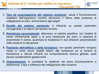 Scheda di 2° livello per edifici in muratura
- Parametri 1/2

1. Tipo ed organizzazione del sistema resistente: valuta il funzionamento
scatolare dell'organismo murario attraverso il rilievo della presenza di
collegamenti ai piani, ammorsature agli spigoli

2. Qualità del sistema resistente: è influente su questo parametro
l'omogeneità e la fattura del tessuto murario

3. Resistenza convenzionale: attraverso un calcolo speditivo, con l'ipotesi di
solaio infinitamente rigido e di pura traslazione dei piani, in assenza di
eccentricità in pianta, quantizza la resistenza in due direzioni perpendicolari
delle strutture in elevazione

4. Posizione dell'edificio e delle fondazioni: con questo parametro vengono
messi in conto alcuni aspetti relativi alle fondazioni ed al terreno di
fondazione e ritenuti influenti sul comportamento sismico globale, quali
alcune caratteristiche geotecniche

5. Orizzontamenti: si considera la rigidezza nel piano (funzionamento a
diaframma), il tipo e l'efficacia dei collegamenti alle murature

 