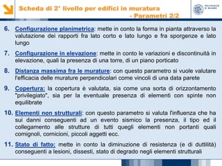 Scheda di 2° livello per edifici in muratura
- Parametri 2/2

6. Configurazione planimetrica: mette in conto la forma in pianta attraverso la
valutazione dei rapporti fra lato corto e lato lungo e fra sporgenze e lato
lungo

7. Configurazione in elevazione: mette in conto le variazioni e discontinuità in
elevazione, quali la presenza di una torre, di un piano porticato

8. Distanza massima fra le murature: con questo parametro si vuole valutare
l'efficacia delle murature perpendicolari come vincoli di una data parete

9. Copertura: la copertura è valutata, sia come una sorta di orizzontamento
"privilegiato", sia per la eventuale presenza di elementi con spinte non
equilibrate

10. Elementi non strutturali: con questo parametro si valuta l'influenza che ha
sui danni conseguenti ad un evento sismico la presenza, il tipo ed il
collegamento alle strutture di tutti quegli elementi non portanti quali
comignoli, cornicioni, piccoli aggetti ecc.

11. Stato di fatto: mette in conto la diminuzione di resistenza (e di duttilità)
conseguenti a lesioni, dissesti, stato di degrado negli elementi strutturali

 
