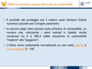 Edifici in muratura: calcolo dell’indice di vulnerabilità

• Il prodotto del punteggio per il relativo peso fornisce l'indice
numerico parziale per il singolo parametro
• la somma degli indici parziali porta all'indice di vulnerabilità, un
numero che, utilizzando i valori indicati in tabella, risulta
compreso tra 0 e 382.5 (dalla situazione di vulnerabilità
"migliore" alla "peggiore")
• L'indice viene solitamente normalizzato su una scala relativa e
convenzionale 0 - 100

 