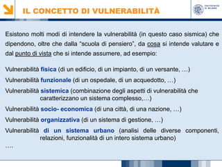 IL CONCETTO DI VULNERABILITÀ
Esistono molti modi di intendere la vulnerabilità (in questo caso sismica) che
dipendono, oltre che dalla “scuola di pensiero”, da cosa si intende valutare e
dal punto di vista che si intende assumere, ad esempio:
Vulnerabilità fisica (di un edificio, di un impianto, di un versante, …)
Vulnerabilità funzionale (di un ospedale, di un acquedotto, …)
Vulnerabilità sistemica (combinazione degli aspetti di vulnerabilità che
caratterizzano un sistema complesso,…)
Vulnerabilità socio- economica (di una città, di una nazione, …)
Vulnerabilità organizzativa (di un sistema di gestione, …)
Vulnerabilità di un sistema urbano (analisi delle diverse componenti,
relazioni, funzionalità di un intero sistema urbano)
….

 