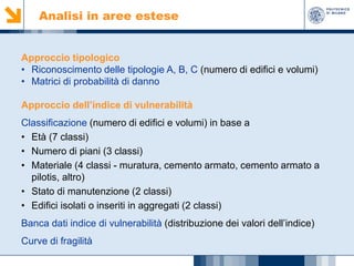 Analisi in aree estese

Approccio tipologico
• Riconoscimento delle tipologie A, B, C (numero di edifici e volumi)
• Matrici di probabilità di danno
Approccio dell’indice di vulnerabilità
Classificazione (numero di edifici e volumi) in base a
• Età (7 classi)
• Numero di piani (3 classi)
• Materiale (4 classi - muratura, cemento armato, cemento armato a
pilotis, altro)
• Stato di manutenzione (2 classi)
• Edifici isolati o inseriti in aggregati (2 classi)
Banca dati indice di vulnerabilità (distribuzione dei valori dell’indice)
Curve di fragilità

 