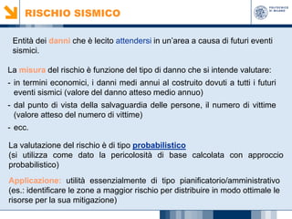 RISCHIO SISMICO
Entità dei danni che è lecito attendersi in un’area a causa di futuri eventi
sismici.
La misura del rischio è funzione del tipo di danno che si intende valutare:
- in termini economici, i danni medi annui al costruito dovuti a tutti i futuri
eventi sismici (valore del danno atteso medio annuo)
- dal punto di vista della salvaguardia delle persone, il numero di vittime
(valore atteso del numero di vittime)
- ecc.
La valutazione del rischio è di tipo probabilistico
(si utilizza come dato la pericolosità di base calcolata con approccio
probabilistico)
Applicazione: utilità essenzialmente di tipo pianificatorio/amministrativo
(es.: identificare le zone a maggior rischio per distribuire in modo ottimale le
risorse per la sua mitigazione)

 