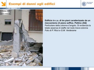 Esempi di danni agli edifici

Edificio in c.a. di tre piani caratterizzato da un
meccanismo di piano soffice. Pettino (AQ)
Particolare della colonna d’angolo. Si evidenzia la
totale assenza di staffe nel nodo trave-colonna
Foto di P. Ricci e G.M. Verderame

 
