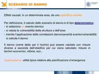 SCENARIO DI DANNO
Effetti causati, in un determinata area, da uno specifico evento
Per definizione, il calcolo dello scenario di danno è di tipo deterministico:
- si seleziona un evento sismico
- si valuta la vulnerabilità della struttura o dell’area
- tramite l’applicazione delle correlazioni danno/severità evento/vulnerabilità
si calcola il danno
Il danno (come detto per il rischio) può essere valutato con misure
diverse a seconda dell’obiettivo per cui viene calcolato: misure in
termini economici, vittime, ecc..
Applicazione: utilità tipica relativa alla pianificazione d’emergenza

 