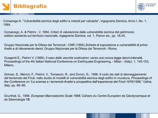 Bibliografia
Corsanego A. “Vulnerabilità sismica degli edifici e metodi per valutarla”, Ingegneria Sismica, Anno I, No. 1,
1984.
Corsanego, A. & Petrini , V. 1994. Criteri di valutazione della vulnerabilità sismica del patrimonio
edilizio esistente sul territorio nazionale, Ingegneria Sismica, vol. 1, Patron ed., pp. 16-24.
Gruppo Nazionale per la Difesa dai Terremoti - CNR (1994),Scheda di esposizione e vulnerabilità di primo
livello e di rilevamento danni, Gruppo Nazionale per la Difesa dai Terremoti - Roma.
Guagenti E., Petrini V. (1989), Il caso delle vecchie costruzioni: verso una nuova legge danni-intensità,
Proceedings of the 4th Italian National Conference on Earthquake Engineering, - Milan - (Italy), 1, 145-153,
Milano.
Grimaz, S., Meroni, F., Petrini, V., Tomasoni, R., and Zonno, G., 1996. Il ruolo dei dati di danneggiamento
del terremoto del Friuli, nello studio di modelli di vulnerabilità sismica degli edifici in muratura, Proceedings of
the Conference on “La scienza e i terremoti-Analisi e prospettive dall’esperienza del Friuli-1976/1996,” Udine,
Italy, pp. 89–96.
Grunthal, G., 1998. European Macroseismic Scale 1998. Cahiers du Centre Européen de Géodynamique et
de Séismologie 15:

 