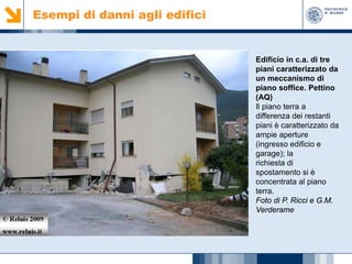 Esempi di danni agli edifici

Edificio in c.a. di tre
piani caratterizzato da
un meccanismo di
piano soffice. Pettino
(AQ)
Il piano terra a
differenza dei restanti
piani è caratterizzato da
ampie aperture
(ingresso edificio e
garage); la
richiesta di
spostamento si è
concentrata al piano
terra.
Foto di P. Ricci e G.M.
Verderame

 