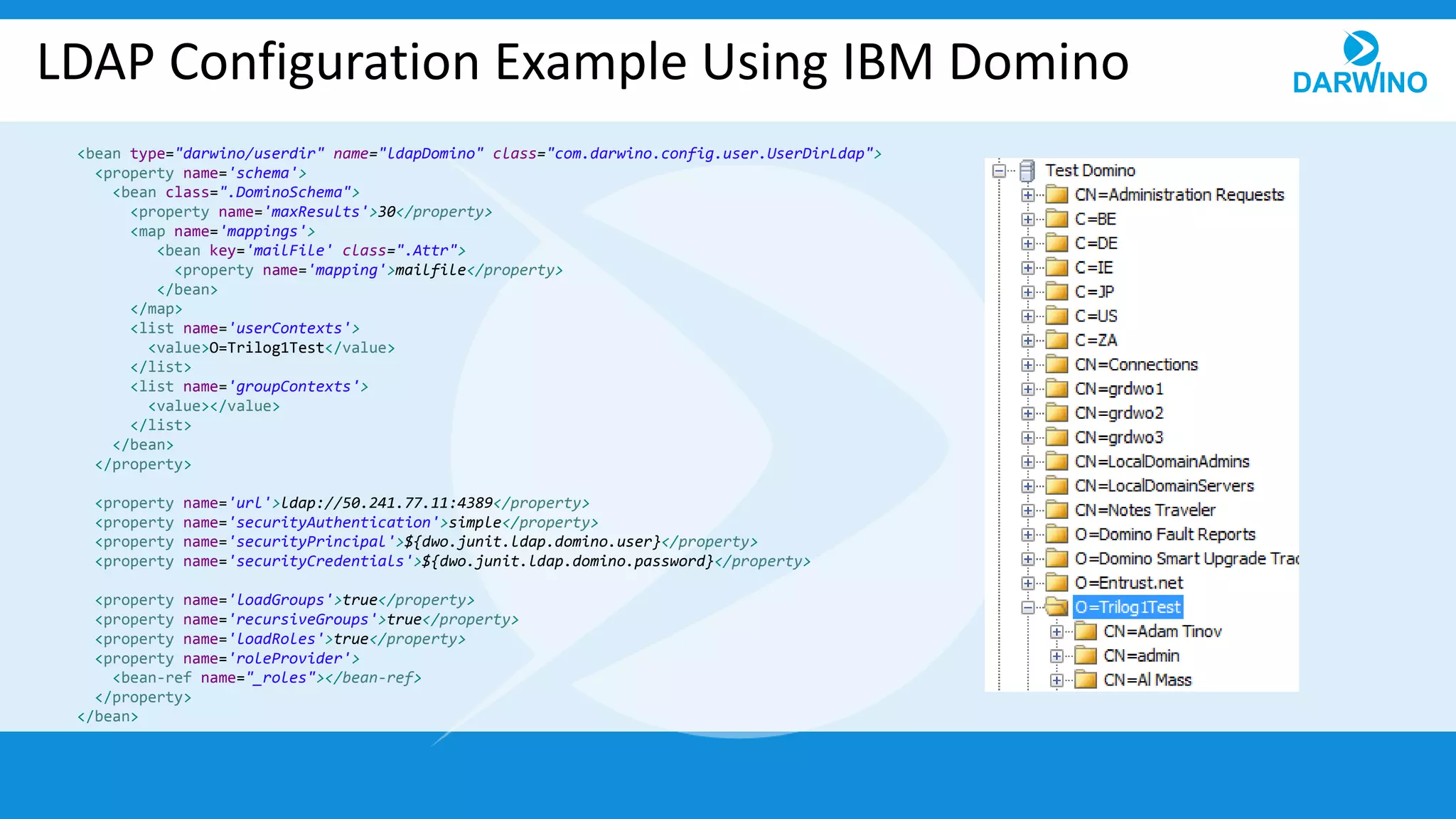 LDAP Configuration Example Using IBM Domino
<bean type="darwino/userdir" name="ldapDomino" class="com.darwino.config.user.UserDirLdap">
<property name='schema'>
<bean class=".DominoSchema">
<property name='maxResults'>30</property>
<map name='mappings'>
<bean key='mailFile' class=".Attr">
<property name='mapping'>mailfile</property>
</bean>
</map>
<list name='userContexts'>
<value>O=Trilog1Test</value>
</list>
<list name='groupContexts'>
<value></value>
</list>
</bean>
</property>
<property name='url'>ldap://50.241.77.11:4389</property>
<property name='securityAuthentication'>simple</property>
<property name='securityPrincipal'>${dwo.junit.ldap.domino.user}</property>
<property name='securityCredentials'>${dwo.junit.ldap.domino.password}</property>
<property name='loadGroups'>true</property>
<property name='recursiveGroups'>true</property>
<property name='loadRoles'>true</property>
<property name='roleProvider'>
<bean-ref name="_roles"></bean-ref>
</property>
</bean>
 