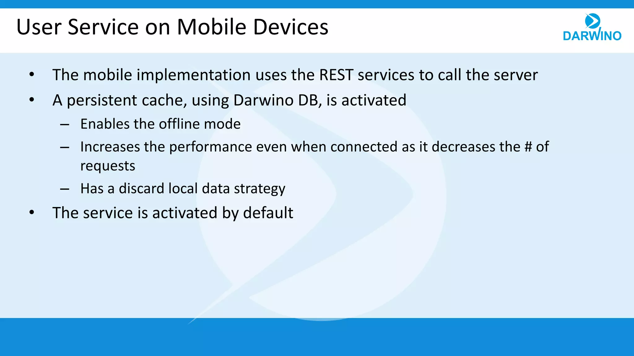 User Service on Mobile Devices
• The mobile implementation uses the REST services to call the server
• A persistent cache, using Darwino DB, is activated
– Enables the offline mode
– Increases the performance even when connected as it decreases the # of
requests
– Has a discard local data strategy
• The service is activated by default
 