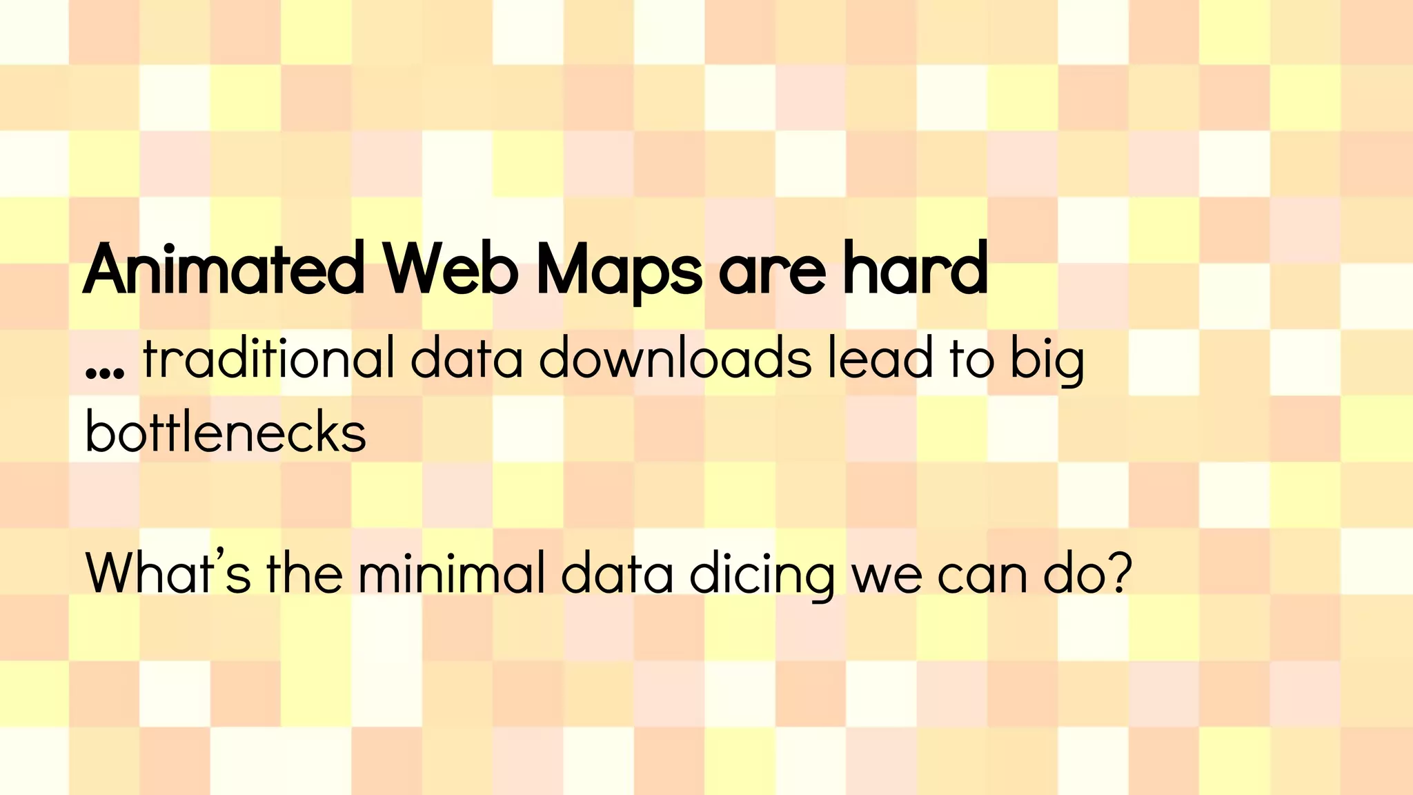 Animated Web Maps are hard
… traditional data downloads lead to big
bottlenecks
What’s the minimal data dicing we can do?