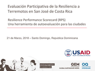 Evaluación	Participativa	de	la	Resiliencia	a	
Terremotos	en	San	José	de	Costa	Rica	
21 de Marzo, 2018 – Santo Domingo, Republica Dominicana
Resilience	Performance	Scorecard	(RPS)	
Una	herramienta	de	autoevaluación	para	las	ciudades	
 