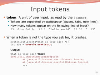10
Input tokens
 token: A unit of user input, as read by the Scanner.
 Tokens are separated by whitespace (spaces, tabs, new lines).
 How many tokens appear on the following line of input?
23 John Smith 42.0 "Hello world" $2.50 " 19"
 When a token is not the type you ask for, it crashes.
System.out.print("What is your age? ");
int age = console.nextInt();
Output:
What is your age? Timmy
java.util.InputMismatchException
at java.util.Scanner.next(Unknown Source)
at java.util.Scanner.nextInt(Unknown Source)
...
 
