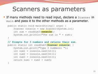11
Scanners as parameters
 If many methods need to read input, declare a Scanner in
main and pass it to the other methods as a parameter.
public static void main(String[] args) {
Scanner console = new Scanner(System.in);
int sum = readSum3(console);
System.out.println("The sum is " + sum);
}
// Prompts for 3 numbers and returns their sum.
public static int readSum3(Scanner console) {
System.out.print("Type 3 numbers: ");
int num1 = console.nextInt();
int num2 = console.nextInt();
int num3 = console.nextInt();
return num1 + num2 + num3;
}
 