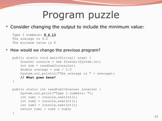 12
Program puzzle
 Consider changing the output to include the minimum value:
Type 3 numbers: 8 6 13
The average is 9.0
The minimum value is 6
 How would we change the previous program?
public static void main(String[] args) {
Scanner console = new Scanner(System.in);
int sum = readSum3(console);
double average = sum / 3.0
System.out.println("The average is " + average);
// What goes here?
}
public static int readSum3(Scanner console) {
System.out.print("Type 3 numbers: ");
int num1 = console.nextInt();
int num2 = console.nextInt();
int num3 = console.nextInt();
return num1 + num2 + num3;
}
 