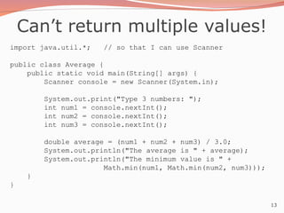 13
Can’t return multiple values!
import java.util.*; // so that I can use Scanner
public class Average {
public static void main(String[] args) {
Scanner console = new Scanner(System.in);
System.out.print("Type 3 numbers: ");
int num1 = console.nextInt();
int num2 = console.nextInt();
int num3 = console.nextInt();
double average = (num1 + num2 + num3) / 3.0;
System.out.println("The average is " + average);
System.out.println("The minimum value is " +
Math.min(num1, Math.min(num2, num3)));
}
}
 