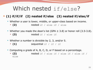 23
Which nested if/else?
 (1) if/if/if (2) nested if/else (3) nested if/else/if
 Whether a user is lower, middle, or upper-class based on income.
 (2) nested if / else if / else
 Whether you made the dean's list (GPA ≥ 3.8) or honor roll (3.5-3.8).
 (3) nested if / else if
 Whether a number is divisible by 2, 3, and/or 5.
 (1) sequential if / if / if
 Computing a grade of A, B, C, D, or F based on a percentage.
 (2) nested if / else if / else if / else if /
else
 