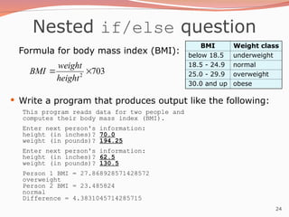 24
Nested if/else question
Formula for body mass index (BMI):
 Write a program that produces output like the following:
This program reads data for two people and
computes their body mass index (BMI).
Enter next person's information:
height (in inches)? 70.0
weight (in pounds)? 194.25
Enter next person's information:
height (in inches)? 62.5
weight (in pounds)? 130.5
Person 1 BMI = 27.868928571428572
overweight
Person 2 BMI = 23.485824
normal
Difference = 4.3831045714285715
703
2


height
weight
BMI
BMI Weight class
below 18.5 underweight
18.5 - 24.9 normal
25.0 - 29.9 overweight
30.0 and up obese
 