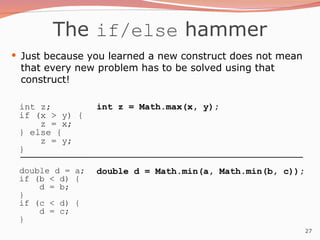 27
The if/else hammer
 Just because you learned a new construct does not mean
that every new problem has to be solved using that
construct!
int z;
if (x > y) {
z = x;
} else {
z = y;
}
double d = a;
if (b < d) {
d = b;
}
if (c < d) {
d = c;
}
int z = Math.max(x, y);
double d = Math.min(a, Math.min(b, c));
 