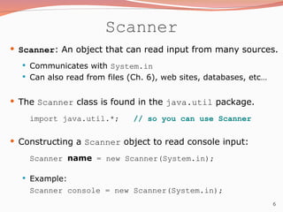 6
Scanner
 Scanner: An object that can read input from many sources.
 Communicates with System.in
 Can also read from files (Ch. 6), web sites, databases, etc…
 The Scanner class is found in the java.util package.
import java.util.*; // so you can use Scanner
 Constructing a Scanner object to read console input:
Scanner name = new Scanner(System.in);
 Example:
Scanner console = new Scanner(System.in);
 