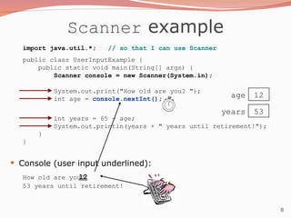 8
Scanner example
import java.util.*; // so that I can use Scanner
public class UserInputExample {
public static void main(String[] args) {
Scanner console = new Scanner(System.in);
System.out.print("How old are you? ");
int age = console.nextInt();
int years = 65 - age;
System.out.println(years + " years until retirement!");
}
}
 Console (user input underlined):
How old are you?
53 years until retirement!
12
age 12
years 53
 