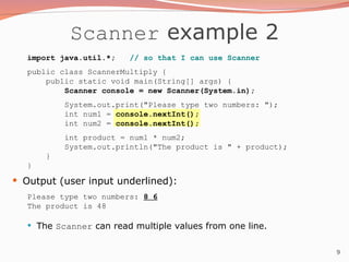 9
Scanner example 2
import java.util.*; // so that I can use Scanner
public class ScannerMultiply {
public static void main(String[] args) {
Scanner console = new Scanner(System.in);
System.out.print("Please type two numbers: ");
int num1 = console.nextInt();
int num2 = console.nextInt();
int product = num1 * num2;
System.out.println("The product is " + product);
}
}
 Output (user input underlined):
Please type two numbers: 8 6
The product is 48
 The Scanner can read multiple values from one line.
 