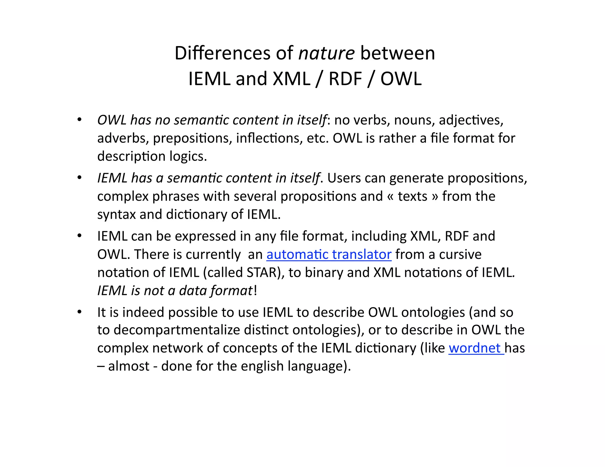Diﬀerences of nature between  
                IEML and XML / RDF / OWL 
•  OWL has no seman3c content in itself: no verbs, nouns, adjec-ves, 
   adverbs, preposi-ons, inﬂec-ons, etc. OWL is rather a ﬁle format for 
   descrip-on logics. 
•  IEML has a seman3c content in itself. Users can generate proposi-ons, 
   complex phrases with several proposi-ons and « texts » from the 
   syntax and dic-onary of IEML.  
•  IEML can be expressed in any ﬁle format, including XML, RDF and 
   OWL. There is currently  an automa-c translator from a cursive 
   nota-on of IEML (called STAR), to binary and XML nota-ons of IEML. 
   IEML is not a data format! 
•  It is indeed possible to use IEML to describe OWL ontologies (and so 
   to decompartmentalize dis-nct ontologies), or to describe in OWL the 
   complex network of concepts of the IEML dic-onary (like wordnet has 
   – almost ‐ done for the english language). 
 