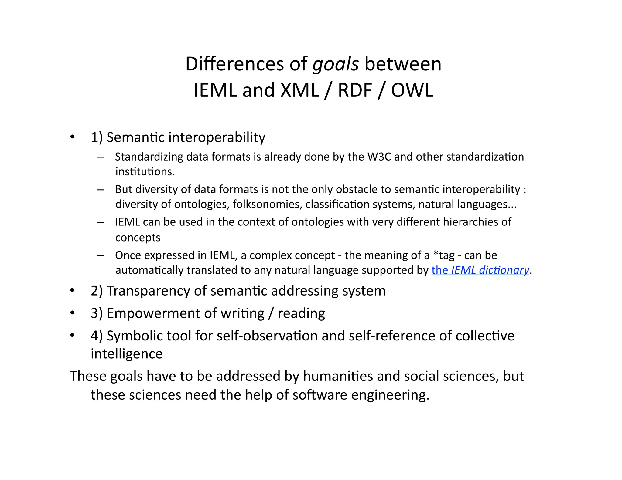 Diﬀerences of goals between  
                      IEML and XML / RDF / OWL 

•  1) Seman-c interoperability 
    –  Standardizing data formats is already done by the W3C and other standardiza-on 
       ins-tu-ons. 
    –  But diversity of data formats is not the only obstacle to seman-c interoperability : 
       diversity of ontologies, folksonomies, classiﬁca-on systems, natural languages...  
    –  IEML can be used in the context of ontologies with very diﬀerent hierarchies of 
       concepts 
    –  Once expressed in IEML, a complex concept ‐ the meaning of a *tag ‐ can be 
       automa-cally translated to any natural language supported by the IEML dic3onary. 
•  2) Transparency of seman-c addressing system 
•  3) Empowerment of wri-ng / reading 
•  4) Symbolic tool for self‐observa-on and self‐reference of collec-ve 
   intelligence 
These goals have to be addressed by humani-es and social sciences, but 
   these sciences need the help of soZware engineering.  
 