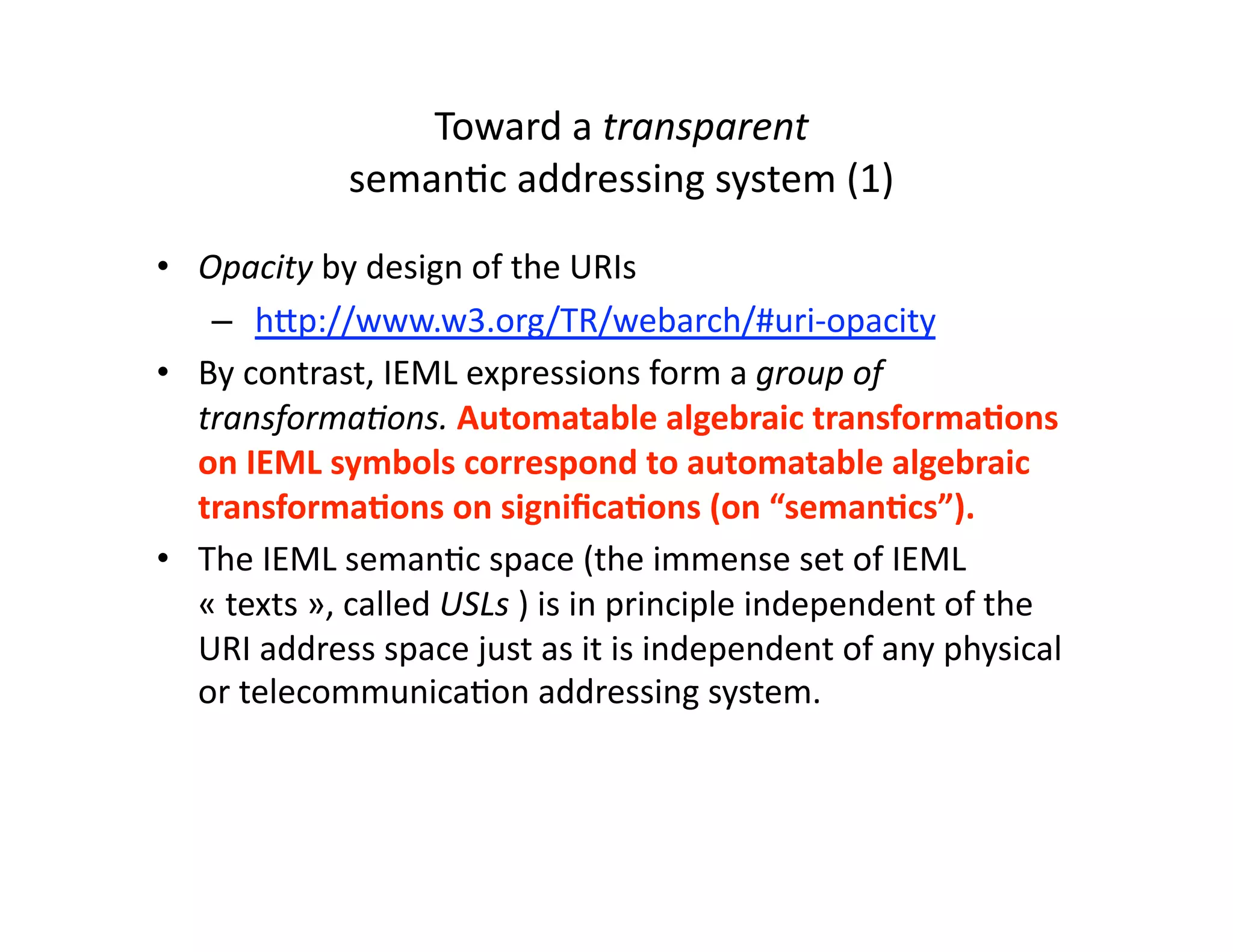 Toward a transparent  
             seman-c addressing system (1) 

•  Opacity by design of the URIs 
    –   h;p://www.w3.org/TR/webarch/#uri‐opacity 
•  By contrast, IEML expressions form a group of 
   transforma3ons. Automatable algebraic transforma-ons 
   on IEML symbols correspond to automatable algebraic 
   transforma-ons on signiﬁca-ons (on “seman-cs”). 
•  The IEML seman-c space (the immense set of IEML 
   « texts », called USLs ) is in principle independent of the 
   URI address space just as it is independent of any physical 
   or telecommunica-on addressing system. 
 