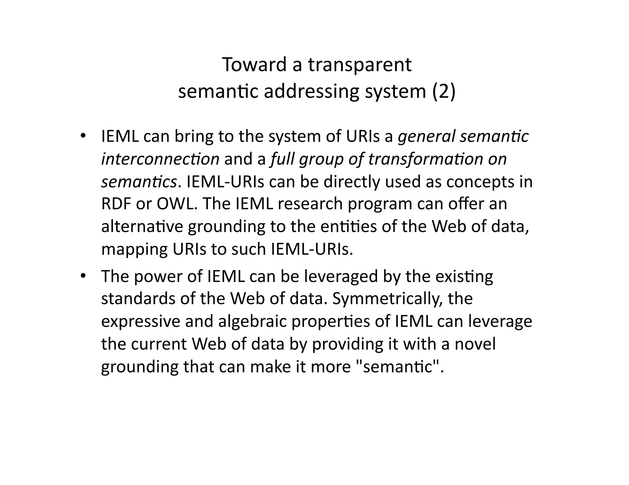 Toward a transparent  
            seman-c addressing system (2) 

•  IEML can bring to the system of URIs a general seman3c 
   interconnec3on and a full group of transforma3on on 
   seman3cs. IEML‐URIs can be directly used as concepts in 
   RDF or OWL. The IEML research program can oﬀer an 
   alterna-ve grounding to the en--es of the Web of data, 
   mapping URIs to such IEML‐URIs. 
•  The power of IEML can be leveraged by the exis-ng 
   standards of the Web of data. Symmetrically, the 
   expressive and algebraic proper-es of IEML can leverage 
   the current Web of data by providing it with a novel 
   grounding that can make it more seman-c. 
 