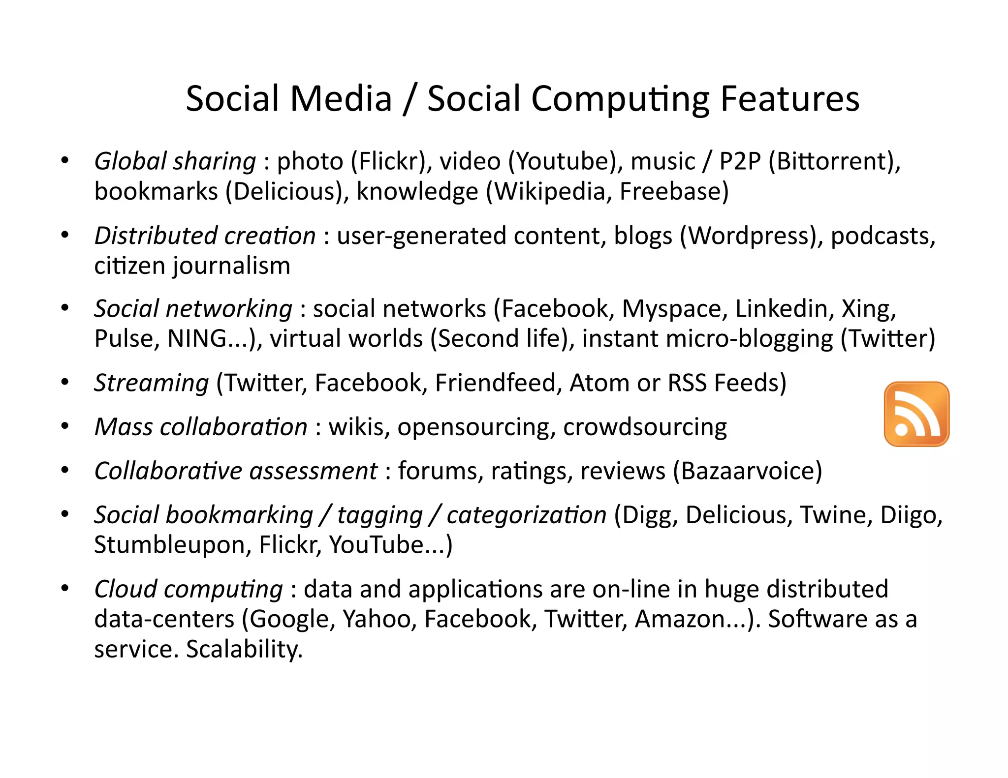 Social Media / Social Compu-ng Features 
•  Global sharing : photo (Flickr), video (Youtube), music / P2P (Bi;orrent), 
   bookmarks (Delicious), knowledge (Wikipedia, Freebase) 
•  Distributed crea3on : user‐generated content, blogs (Wordpress), podcasts, 
   ci-zen journalism 
•  Social networking : social networks (Facebook, Myspace, Linkedin, Xing, 
   Pulse, NING...), virtual worlds (Second life), instant micro‐blogging (Twi;er) 
•  Streaming (Twi;er, Facebook, Friendfeed, Atom or RSS Feeds)  
•  Mass collabora3on : wikis, opensourcing, crowdsourcing 
•  Collabora3ve assessment : forums, ra-ngs, reviews (Bazaarvoice) 
•  Social bookmarking / tagging / categoriza3on (Digg, Delicious, Twine, Diigo, 
   Stumbleupon, Flickr, YouTube...) 
•  Cloud compu3ng : data and applica-ons are on‐line in huge distributed 
   data‐centers (Google, Yahoo, Facebook, Twi;er, Amazon...). SoZware as a 
   service. Scalability. 
 