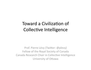 Toward a Civiliza-on of  
      Collec-ve Intelligence 


     Prof. Pierre Lévy (Twi;er: @plevy) 
    Fellow of the Royal Society of Canada 
Canada Research Chair in Collec-ve Intelligence 
             University of O;awa 
 