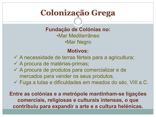 Fundação de Colónias no:
•Mar Mediterrâneo
•Mar Negro
Motivos:
 A necessidade de terras férteis para a agricultura;
 A procura de matérias-primas;
 A procura de produtos para comercializar e de
mercados para vender os seus produtos.
 Fuga a lutas e dificuldades em meados do séc. VIII a.C.
Entre as colónias e a metrópole mantinham-se ligações
comerciais, religiosas e culturais intensas, o que
contribuiu para expandir a arte e a cultura helénicas.
Colonização Grega
 