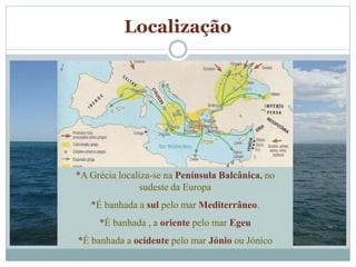 Localização
*A Grécia localiza-se na Península Balcânica, no
sudeste da Europa
*É banhada a sul pelo mar Mediterrâneo.
*É banhada , a oriente pelo mar Egeu
*É banhada a ocidente pelo mar Jónio ou Jónico
 