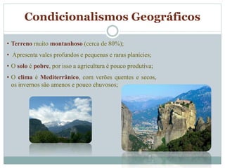 Condicionalismos Geográficos
• Terreno muito montanhoso (cerca de 80%);
• Apresenta vales profundos e pequenas e raras planícies;
• O solo é pobre, por isso a agricultura é pouco produtiva;
• O clima é Mediterrânico, com verões quentes e secos,
os invernos são amenos e pouco chuvosos;
 