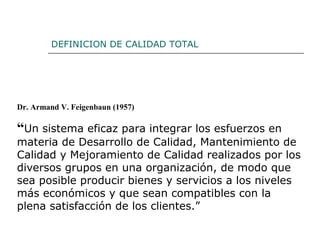 Dr. Armand V. Feigenbaun (1957)
“Un sistema eficaz para integrar los esfuerzos en
materia de Desarrollo de Calidad, Mantenimiento de
Calidad y Mejoramiento de Calidad realizados por los
diversos grupos en una organización, de modo que
sea posible producir bienes y servicios a los niveles
más económicos y que sean compatibles con la
plena satisfacción de los clientes.”
DEFINICION DE CALIDAD TOTAL
 