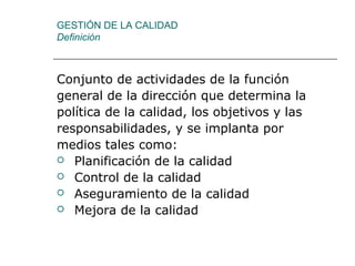 GESTIÓN DE LA CALIDAD
Definición
Conjunto de actividades de la función
general de la dirección que determina la
política de la calidad, los objetivos y las
responsabilidades, y se implanta por
medios tales como:
 Planificación de la calidad
 Control de la calidad
 Aseguramiento de la calidad
 Mejora de la calidad
 