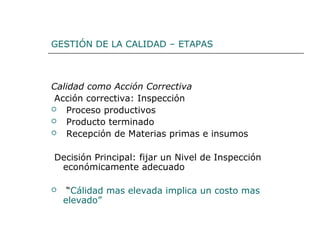 GESTIÓN DE LA CALIDAD – ETAPAS
Calidad como Acción Correctiva
Acción correctiva: Inspección
 Proceso productivos
 Producto terminado
 Recepción de Materias primas e insumos
Decisión Principal: fijar un Nivel de Inspección
económicamente adecuado
 “Cálidad mas elevada implica un costo mas
elevado”
 