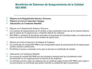 Beneficios de Sistemas de Aseguramiento de la Calidad
ISO 9000
 Mejoras en la Organización Interna y Procesos.
 Mejoras en el área Comercial e Imagen.
 Adecuación a la Tendencia Mundial.
 Mejoras en la Organización Interna y Procesos:
 Los sistemas de aseguramiento de la calidad, se han constituido como uno de los factores básicos
para la mejora de la organización y competitividad de las empresas.
 ISO 9000 es sinónimo de beneficios asociados al incremento de la productividad, a la reducción de
costos así como a la disminución de tiempos de operaciones..
 Mejoras en el área Comercial y de Imagen de Empresa:
 Un certificado de calidad ISO 9000 es una inmejorable tarjeta de presentación de la empresa para
clientes actuales y potenciales.
 Posibilitan el acceso a mercados en los que se necesita un certificado de calidad.
 Adecuación a la Tendencia Mundial:
 Las normas de calidad ISO 9000 son una normativa internacional que actualmente están
incorporando en sus organizaciones la mayoría de las empresas.
 La normativa incita a todas las empresas que se certifican según normas ISO 9000 a que exijan a
sus proveedores su certificado para poder controlar la calidad del aprovisionamiento
 