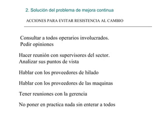 2. Solución del problema de mejora continua
ACCIONES PARA EVITAR RESISTENCIA AL CAMBIO
Consultar a todos operarios involucrados. 
Pedir opiniones
Hacer reunión con supervisores del sector. 
Analizar sus puntos de vista
Hablar con los proveedores de hilado
Hablar con los proveedores de las maquinas
Tener reuniones con la gerencia
No poner en practica nada sin enterar a todos
 