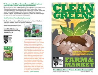 CLEAN
To Donate to the Clean Greens Farm and Market please
visit the Black Dollar Days Task Force website.
The Clean Greens Farm and Market has partnered with the Cascade Harvest
Coalition, Compassionate Action Network, Interra Project, King County




                                                                                   GREENS
Agricultural Program, Northwest Interfaith Community Outreach, Seattle Tilth,
Seattle University, Washington State University King County Extension
Division, 21 Acres. Together, they are working to ensure the sustainability of
the farm and the long-term success of the market.

Good Food. Great Prices. Healthy Community!

The Clean Greens Farm and Market is a project of the Black Dollar Days
Task Force and your source for delicious vegetables.

www.cleangreensfarm.com

www.blackdollar.org
contact@blackdollar.org
(206) 324-3114



                                      “I purchased 5 bunches of collard
                                      greens at the opening of the Clean
                                      Greens Market event on 10/4. I cooked
                                      some of them on Sunday (I had too
                                      many for my family size). First, for the
CLEAN                                 price the value was exceptional both in
GREENS                                quality and quantity. Secondly, each
                                      bunch of greens was much larger than
                                      what I would have received in the store.
                                                                                                             Growing and delivering clean,
                                      Thirdly, the leaves were tender allow-
                                                                                                             healthy, and fair produce for
                                                                                                             everyone at reasonable prices.
                                      ing for reduced cooking time which




                                                                                                   FARM &
                                      means more of the nutritional value
FARM&                                 remained within the greens. They truly
MARKET                                taste like 'fresh' vegetables. I had so
                                      many greens; I was able to share with


                                                                                                   MARKET
                                      my neighbors. Here's a challenge:
                                      those of you who have extra share the
                                      wealth and/or when you buy for your
                                      family pick up a little extra for a friend
                                      or neighbor. The proof is in the             Good Food. Great Prices. Healthy Community!
                                      produce!” –Evelyn Alexander                  www.cleangreensfarm.com              www.blackdollar.org
 