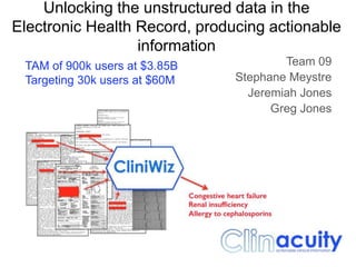 Team 09
Stephane Meystre
Jeremiah Jones
Greg Jones
Unlocking the unstructured data in the
Electronic Health Record, producing actionable
information
TAM of 900k users at $3.85B
Targeting 30k users at $60M
 