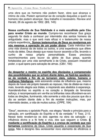 9|   Apostila –Como Deus Trabalha?

uma obra que os homens não podem fazer, obra que alcança o
íntimo da vida. Podem aproximar-se do coração daqueles a quem os
homens não podem alcançar. Seu trabalho é necessário. Review and
Herald, 26 de agosto de 1902. (BS, 145)


Nossa confissão de Sua fidelidade é o meio escolhido pelo Céu
para revelar Cristo ao mundo. Cumpre-nos reconhecer Sua graça
segundo foi dada a conhecer por intermédio dos santos homens da
antiguidade; mas o que será mais eficaz é o testemunho de nossa
própria experiência. Somos testemunhas de Deus ao revelarmos em
nós mesmos a operação de um poder divino. Cada indivíduo tem
uma vida diversa da de todos os outros, e uma experiência que difere
muito da deles. Deus deseja que nosso louvor ascenda a Ele, levando o
cunho de nossa própria personalidade. Esses preciosos
reconhecimentos para louvor da glória de Sua graça, quando
fortalecidos por uma vida semelhante à de Cristo, possuem irresistível
poder, o qual opera para salvação de almas. (CBV, 100)


Ao despertar o mestre no espírito dos discípulos a compreensão
das possibilidades que se acham diante deles, ao fazê-los apoderar-
se da verdade a fim de se tornarem úteis, nobres, homens e
mulheres fidedignos, está acionando ondas de influência que, mesmo
depois de haver ele próprio baixado ao repouso, hão de dilatar-se mais e
mais, levando alegria aos tristes, e inspirando aos abatidos à esperança.
Acendendo-lhes no espírito e no coração a lâmpada do fervoroso
esforço, é recompensado em ver-lhe os brilhantes raios difundirem-se em
todas as direções, iluminando, não somente a vida dos poucos que dia a
dia se sentam diante dele a fim de receber instruções, mas, por
intermédio destes, a vida de muitos outros. (CPPE, 104)


"Deus", escreveu o apóstolo Paulo, vos elegeu "desde o princípio para a
salvação, em santificação do Espírito e fé da verdade." II Tess. 2:13.
Nesse texto revelam-se os dois agentes na obra da salvação - a
influência divina e a fé forte e viva, dos que seguem a Cristo. É
mediante a santificação do Espírito e a crença da verdade que nos
tornamos coobreiros de Deus. Cristo aguarda a cooperação de Sua
igreja. Não é desígnio Seu acrescentar novo elemento de eficiência à
 