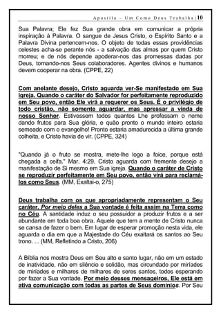 A p o s t i l a – U m C o m o D e u s T r a b a l h a | 10

Sua Palavra; Ele fez Sua grande obra em comunicar a própria
inspiração à Palavra. O sangue de Jesus Cristo, o Espírito Santo e a
Palavra Divina pertencem-nos. O objeto de todas essas providências
celestes acha-se perante nós - a salvação das almas por quem Cristo
morreu; e de nós depende apoderar-nos das promessas dadas por
Deus, tornando-nos Seus colaboradores. Agentes divinos e humanos
devem cooperar na obra. (CPPE, 22)


Com anelante desejo, Cristo aguarda ver-Se manifestado em Sua
igreja. Quando o caráter do Salvador for perfeitamente reproduzido
em Seu povo, então Ele virá a requerer os Seus. É o privilégio de
todo cristão, não somente aguardar, mas apressar a vinda de
nosso Senhor. Estivessem todos quantos Lhe professam o nome
dando frutos para Sua glória, e quão pronto o mundo inteiro estaria
semeado com o evangelho! Pronto estaria amadurecida a última grande
colheita, e Cristo havia de vir. (CPPE, 324)


"Quando já o fruto se mostra, mete-lhe logo a foice, porque está
chegada a ceifa." Mar. 4:29. Cristo aguarda com fremente desejo a
manifestação de Si mesmo em Sua igreja. Quando o caráter de Cristo
se reproduzir perfeitamente em Seu povo, então virá para reclamá-
los como Seus. (MM, Exaltai-o, 275)


Deus trabalha com os que apropriadamente representam o Seu
caráter. Por meio deles a Sua vontade é feita assim na Terra como
no Céu. A santidade induz o seu possuidor a produzir frutos e a ser
abundante em toda boa obra. Aquele que tem a mente de Cristo nunca
se cansa de fazer o bem. Em lugar de esperar promoção nesta vida, ele
aguarda o dia em que a Majestade do Céu exaltará os santos ao Seu
trono. ... (MM, Refletindo a Cristo, 206)

A Bíblia nos mostra Deus em Seu alto e santo lugar, não em um estado
de inatividade, não em silêncio e solidão, mas circundado por miríades
de miríades e milhares de milhares de seres santos, todos esperando
por fazer a Sua vontade. Por meio desses mensageiros, Ele está em
ativa comunicação com todas as partes de Seus domínios. Por Seu
 